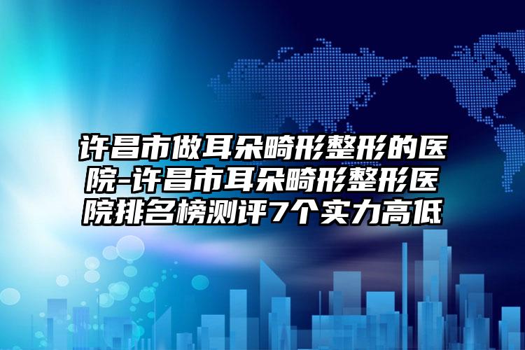 许昌市做耳朵畸形整形的医院-许昌市耳朵畸形整形医院排名榜测评7个实力高低