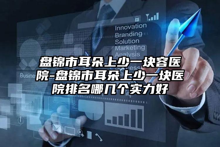 盘锦市耳朵上少一块容医院-盘锦市耳朵上少一块医院排名哪几个实力好