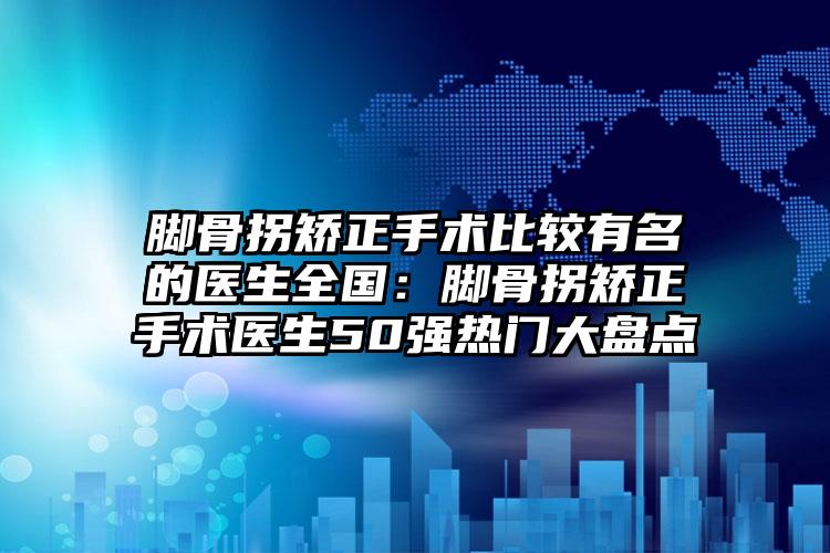 脚骨拐矫正手术比较有名的医生全国：脚骨拐矫正手术医生50强热门大盘点