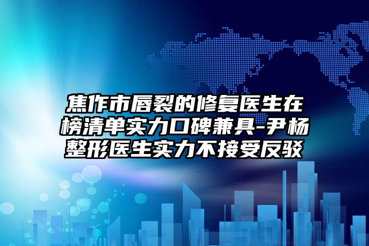 焦作市唇裂的修复医生在榜清单实力口碑兼具-尹杨整形医生实力不接受反驳