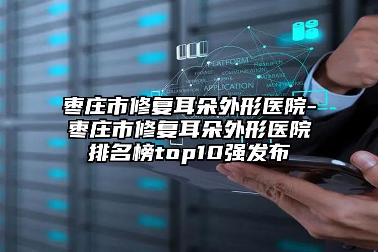 枣庄市修复耳朵外形医院-枣庄市修复耳朵外形医院排名榜top10强发布