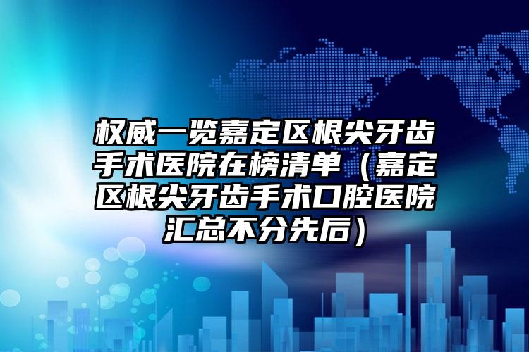 权威一览嘉定区根尖牙齿手术医院在榜清单(嘉定区根尖牙齿手术口腔医院汇总不分先后)