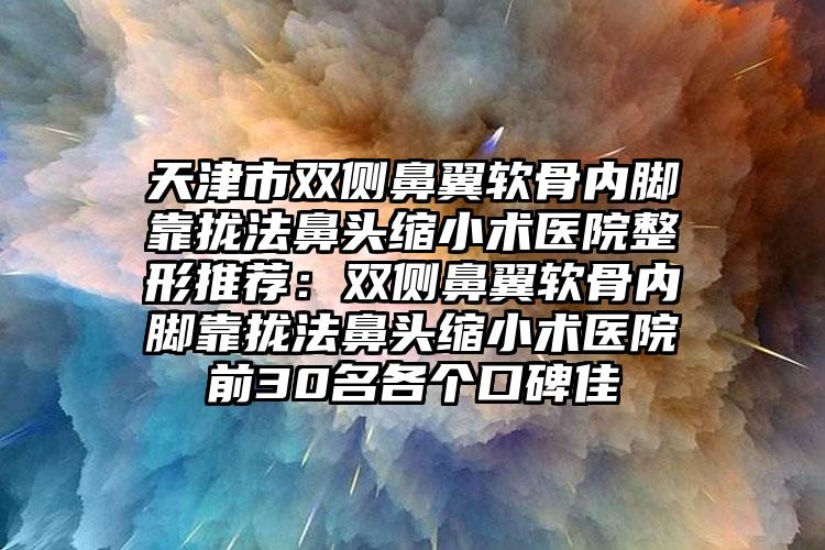 天津市双侧鼻翼软骨内脚靠拢法鼻头缩小术医院整形推荐:双侧鼻翼软骨内脚靠拢法鼻头缩小术医院前30名各个口碑佳