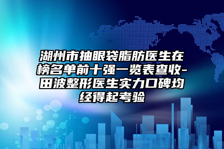 湖州市抽眼袋脂肪医生在榜名单前十强一览表查收-田波整形医生实力口碑均经得起考验