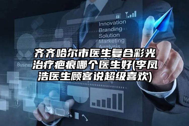 齐齐哈尔市医生复合彩光治疗疤痕哪个医生好(李凤浩医生顾客说超级喜欢)