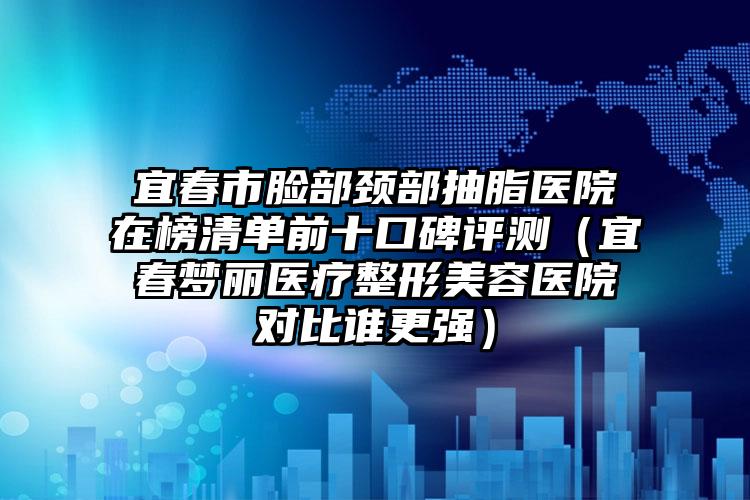 宜春市脸部颈部抽脂医院在榜清单前十口碑评测（宜春梦丽医疗整形美容医院对比谁更强）