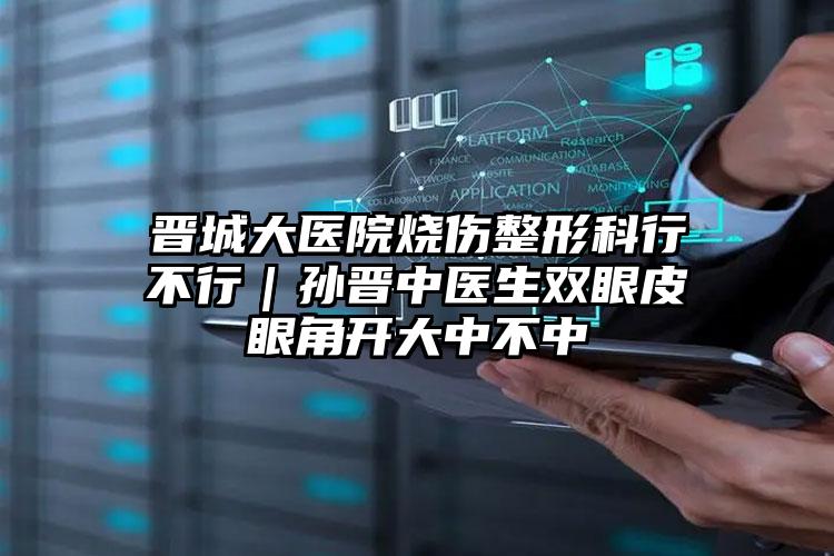 晋城大医院烧伤整形科行不行|孙晋中医生双眼皮眼角开大中不中