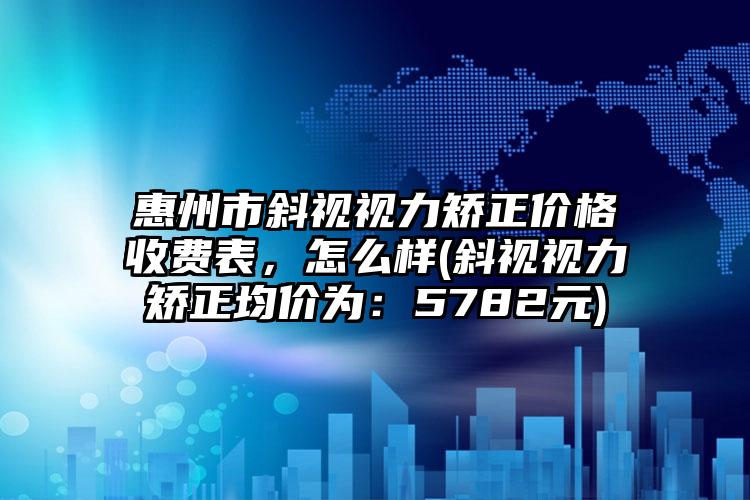 惠州市斜视视力矫正价格收费表,怎么样(斜视视力矫正均价为:5782元)
