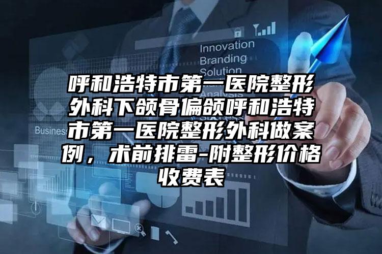 呼和浩特市第一医院整形外科下颌骨偏颌呼和浩特市第一医院整形外科做案例,术前排雷-附整形价格收费表