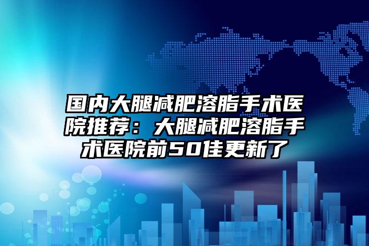 国内大腿减肥溶脂手术医院推荐:大腿减肥溶脂手术医院前50佳更新了