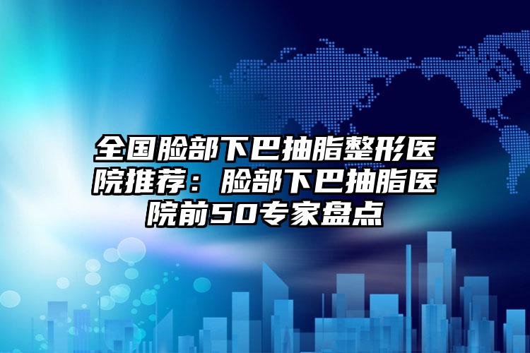 全国脸部下巴抽脂整形医院推荐:脸部下巴抽脂医院前50专家盘点