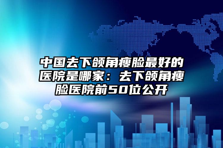 中国去下颌角瘦脸最好的医院是哪家：去下颌角瘦脸医院前50位公开