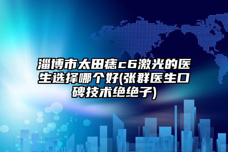淄博市太田痣c6激光的医生选择哪个好(张群医生口碑技术绝绝子)