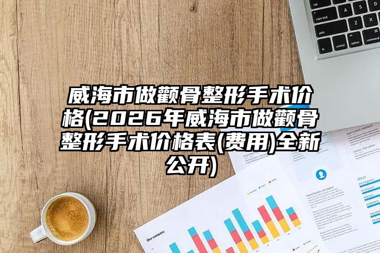 威海市做颧骨整形手术价格(2026年威海市做颧骨整形手术价格表(费用)全新公开)