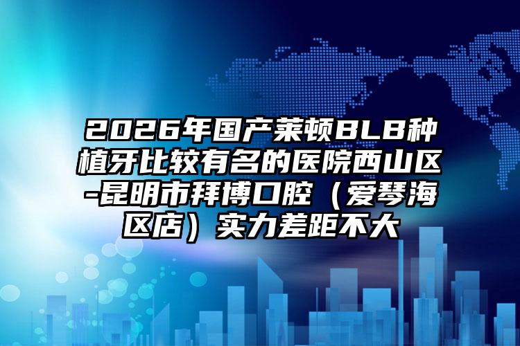 2026年国产莱顿BLB种植牙比较有名的医院西山区-昆明市拜博口腔(爱琴海区店)实力差距不大