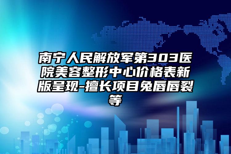 南宁人民解放军第303医院美容整形中心价格表新版呈现-擅长项目兔唇唇裂等