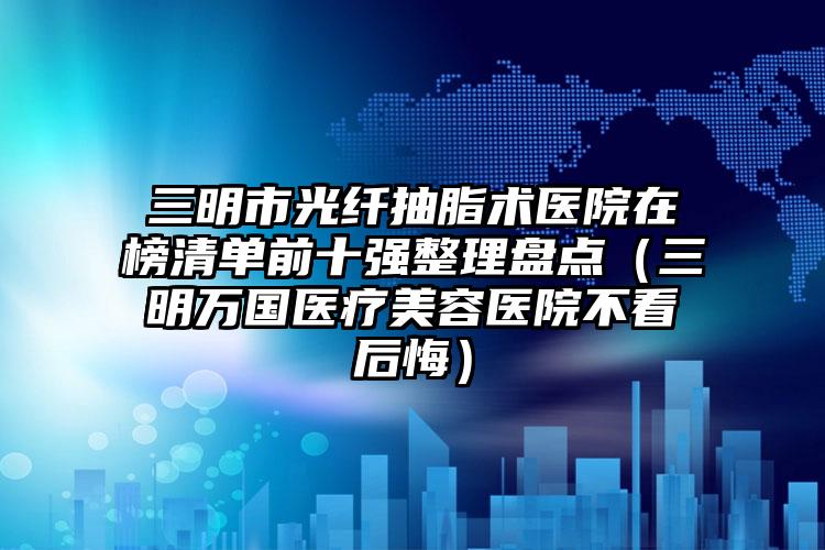 三明市光纤抽脂术医院在榜清单前十强整理盘点(三明万国医疗美容医院不看后悔)