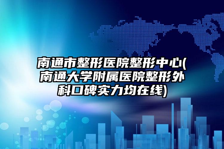 南通市整形医院整形中心(南通大学附属医院整形外科口碑实力均在线)