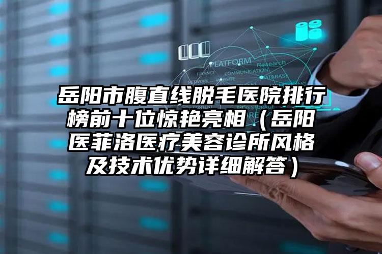 岳阳市腹直线脱毛医院排行榜前十位惊艳亮相(岳阳医菲洛医疗美容诊所风格及技术优势详细解答)