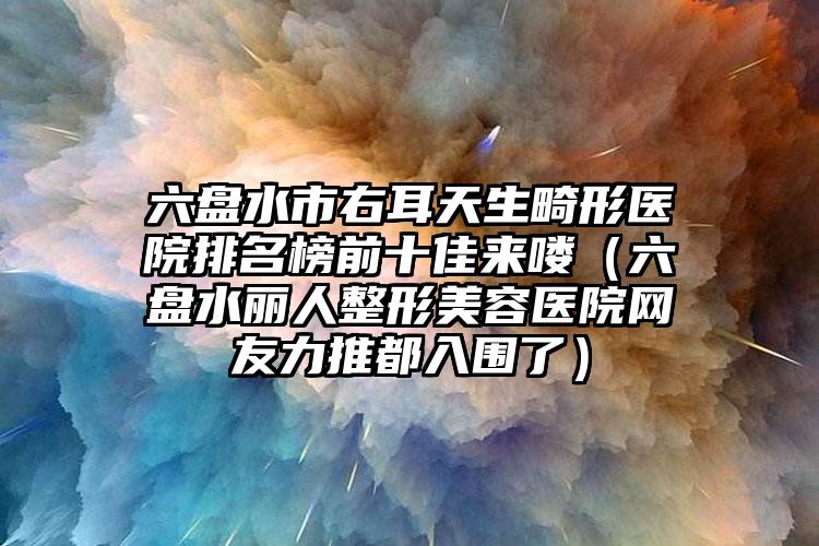 六盘水市右耳天生畸形医院排名榜前十佳来喽(六盘水丽人整形美容医院网友力推都入围了)