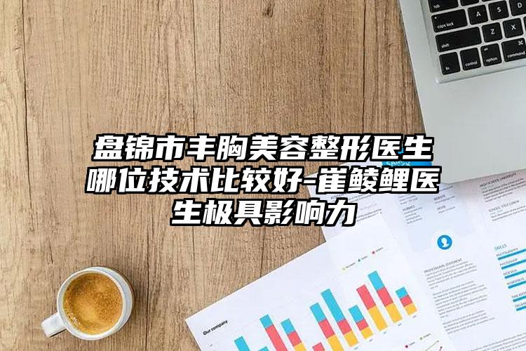 盘锦市丰胸美容整形医生哪位技术比较好-崔鲮鲤医生极具影响力