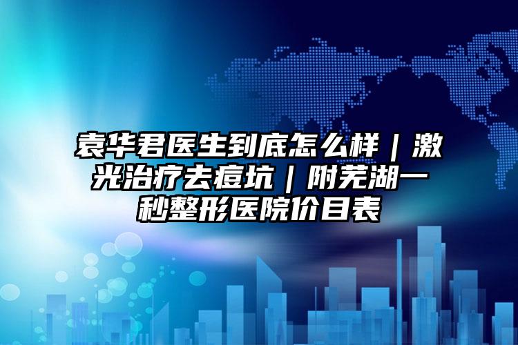 袁华君医生到底怎么样|激光治疗去痘坑|附芜湖一秒整形医院价目表