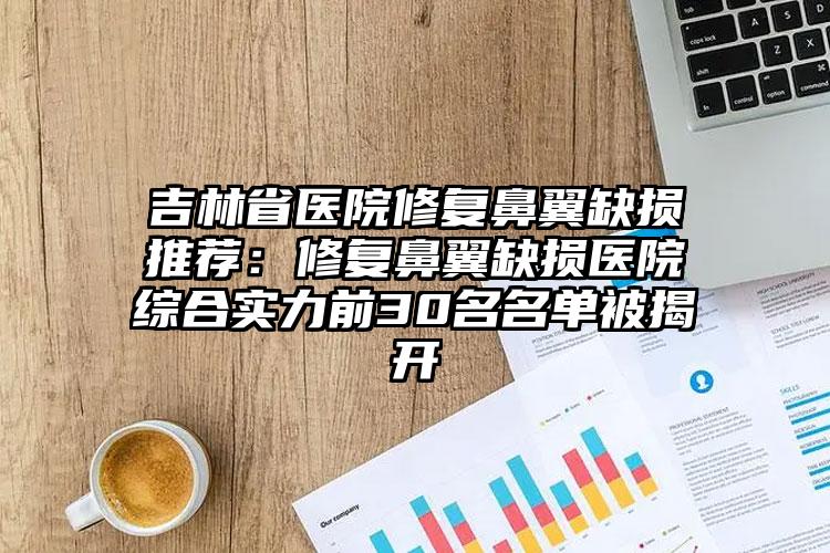 吉林省医院修复鼻翼缺损推荐:修复鼻翼缺损医院综合实力前30名名单被揭开