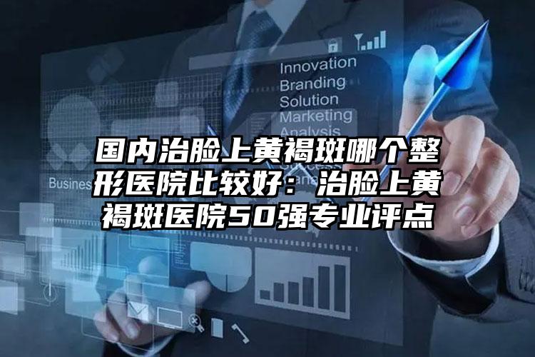 国内治脸上黄褐斑哪个整形医院比较好:治脸上黄褐斑医院50强专业评点