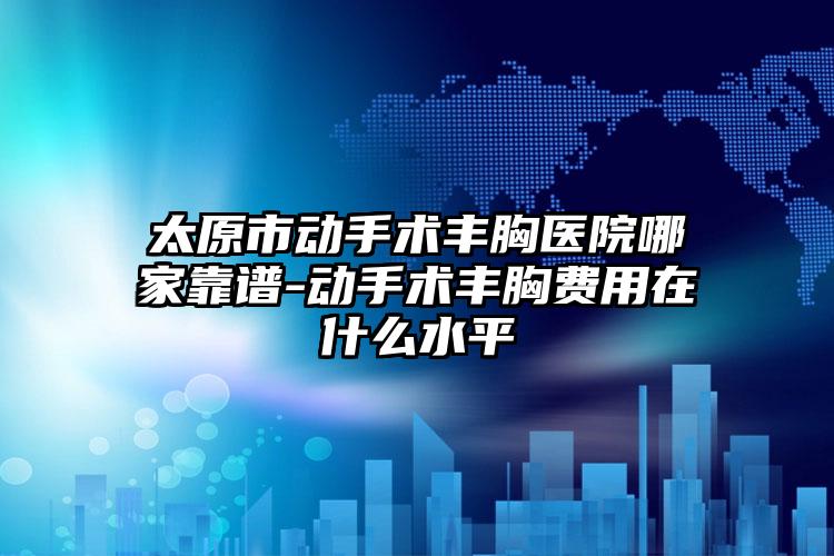 太原市动手术丰胸医院哪家靠谱-动手术丰胸费用在什么水平