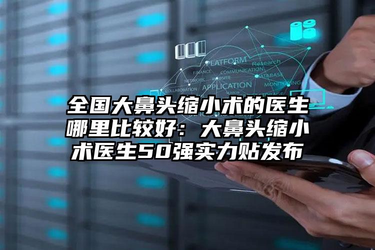 全国大鼻头缩小术的医生哪里比较好：大鼻头缩小术医生50强实力贴发布