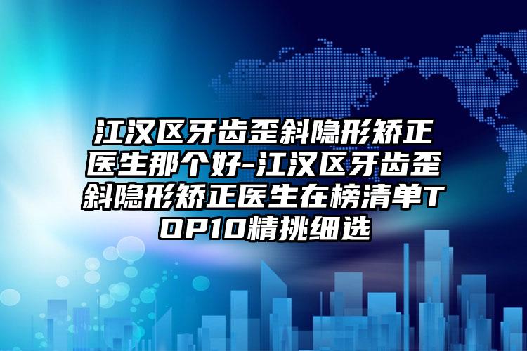 江汉区牙齿歪斜隐形矫正医生那个好-江汉区牙齿歪斜隐形矫正医生在榜清单TOP10精挑细选