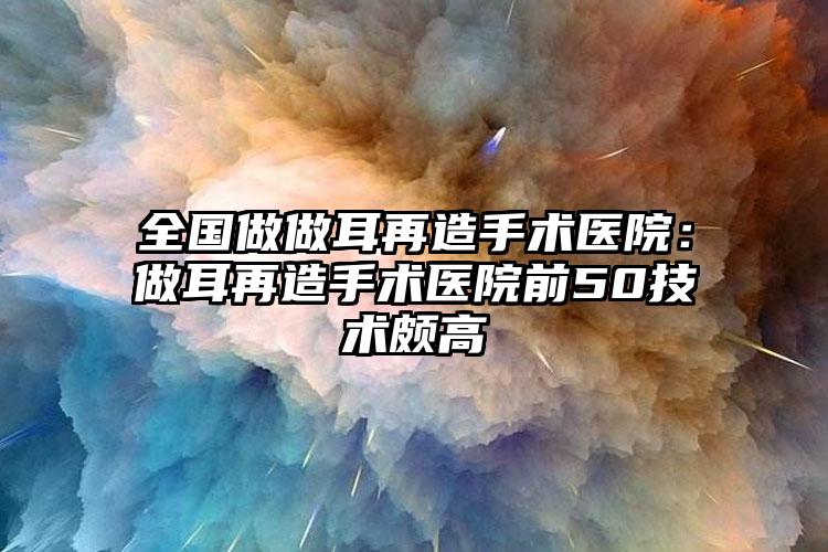 全国做做耳再造手术医院：做耳再造手术医院前50技术颇高