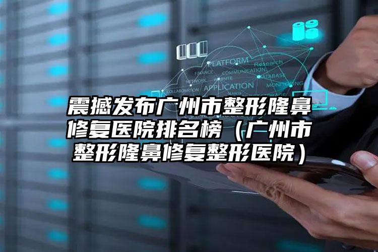 震撼发布广州市整形隆鼻修复医院排名榜(广州市整形隆鼻修复整形医院)