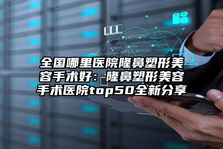 全国哪里医院隆鼻塑形美容手术好:隆鼻塑形美容手术医院top50全新分享
