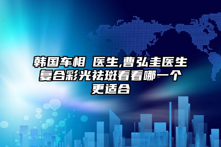 韩国车相勳医生,曹弘圭医生复合彩光祛斑看看哪一个更适合