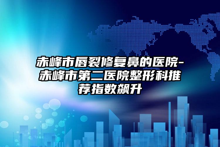 赤峰市唇裂修复鼻的医院-赤峰市第二医院整形科推荐指数飙升
