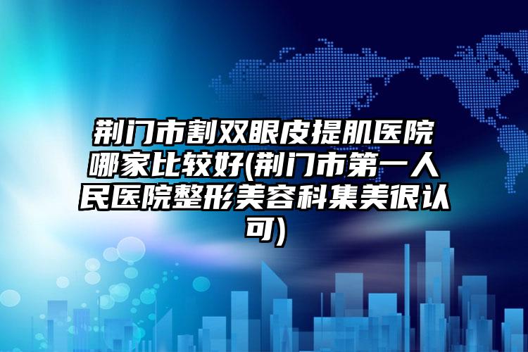 荆门市割双眼皮提肌医院哪家比较好(荆门市第一人民医院整形美容科集美很认可)