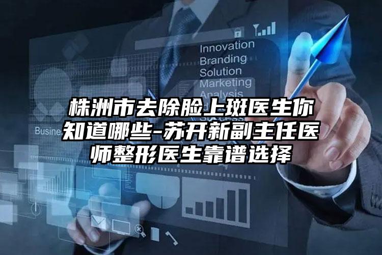 株洲市去除脸上斑医生你知道哪些-苏开新副主任医师整形医生靠谱选择