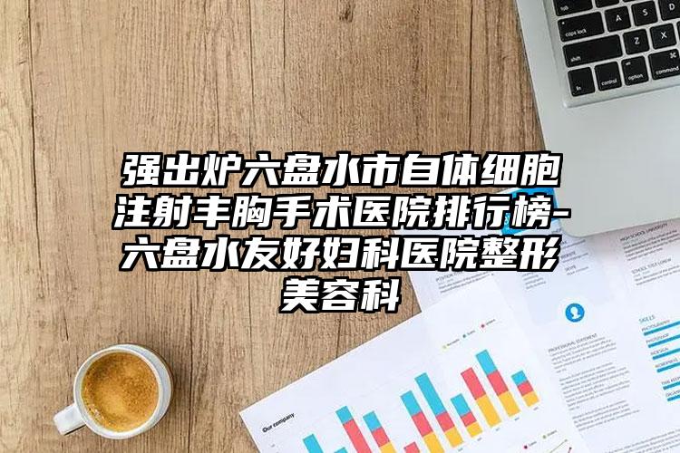 强出炉六盘水市自体细胞注射丰胸手术医院排行榜-六盘水友好妇科医院整形美容科