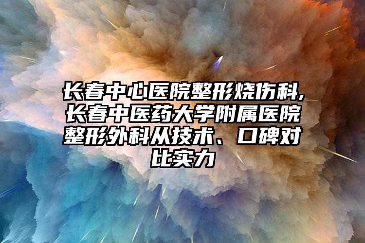 长春中心医院整形烧伤科,长春中医药大学附属医院整形外科从技术、口碑对比实力