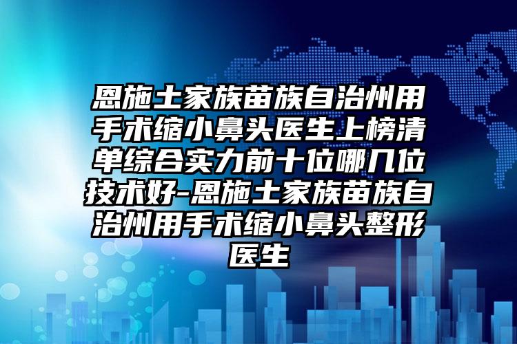 恩施土家族苗族自治州用手术缩小鼻头医生上榜清单综合实力前十位哪几位技术好-恩施土家族苗族自治州用手术缩小鼻头整形医生