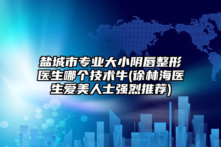 盐城市专业大小阴唇整形医生哪个技术牛(徐林海医生爱美人士强烈推荐)