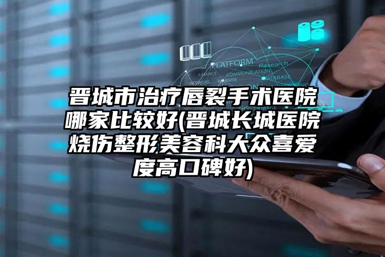晋城市治疗唇裂手术医院哪家比较好(晋城长城医院烧伤整形美容科大众喜爱度高口碑好)