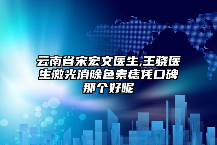 云南省宋宏文医生,王骁医生激光消除色素痣凭口碑那个好呢