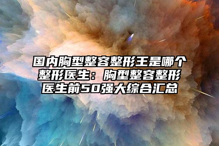 国内胸型整容整形王是哪个整形医生:胸型整容整形医生前50强大综合汇总