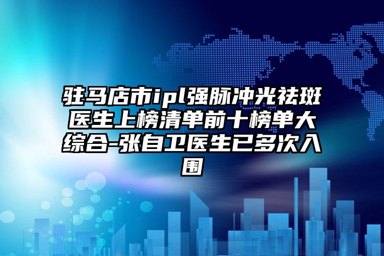 驻马店市ipl强脉冲光祛斑医生上榜清单前十榜单大综合-张自卫医生已多次入围