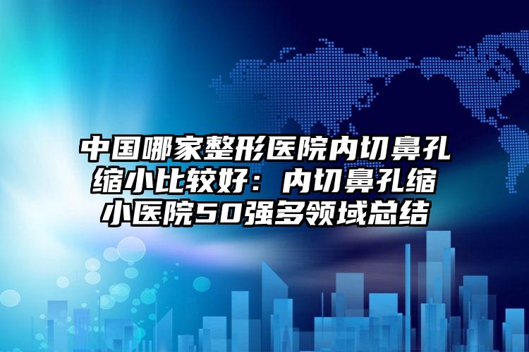 中国哪家整形医院内切鼻孔缩小比较好:内切鼻孔缩小医院50强多领域总结