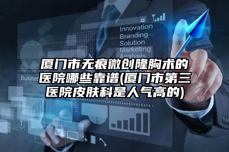 厦门市无痕微创隆胸术的医院哪些靠谱(厦门市第三医院皮肤科是人气高的)