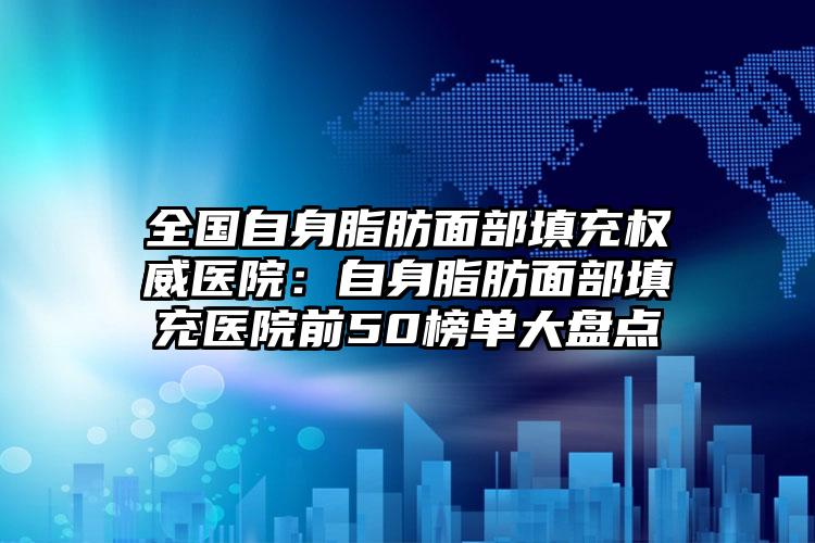全国自身脂肪面部填充权威医院:自身脂肪面部填充医院前50榜单大盘点