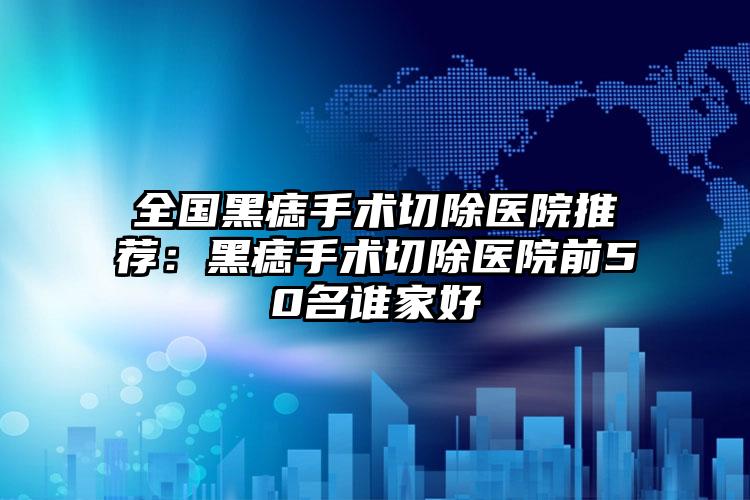 全国黑痣手术切除医院推荐:黑痣手术切除医院前50名谁家好